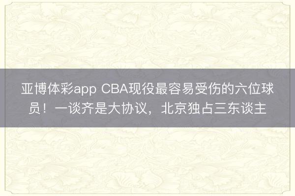 亚博体彩app CBA现役最容易受伤的六位球员！一谈齐是大协议，北京独占三东谈主