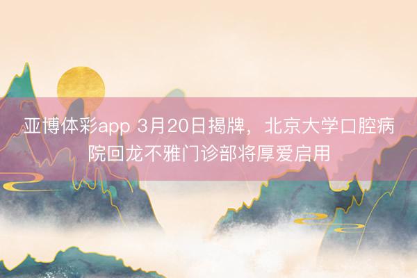 亚博体彩app 3月20日揭牌，北京大学口腔病院回龙不雅门诊部将厚爱启用