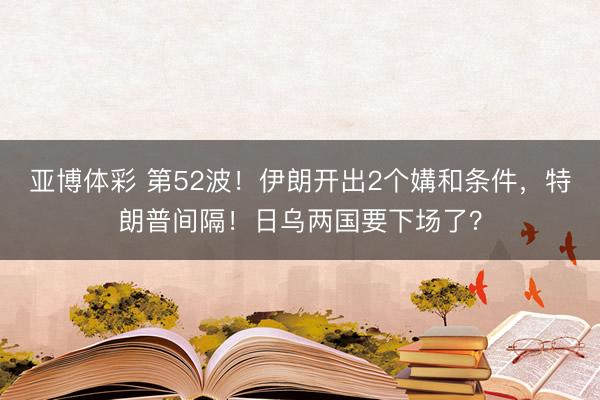 亚博体彩 第52波！伊朗开出2个媾和条件，特朗普间隔！日乌两国要下场了？