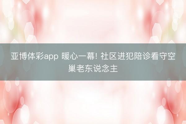 亚博体彩app 暖心一幕! 社区进犯陪诊看守空巢老东说念主
