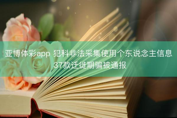 亚博体彩app 犯科非法采集使用个东说念主信息 37款迁徙期骗被通报