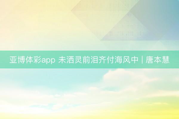 亚博体彩app 未洒灵前泪齐付海风中 | 唐本慧