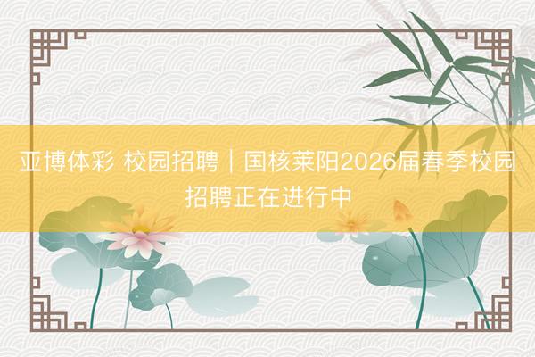 亚博体彩 校园招聘｜国核莱阳2026届春季校园招聘正在进行中