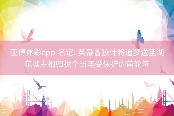 亚博体彩app 名记: 英豪曾狡计将追梦送至湖东谈主相归拢个当年受保护的首轮签