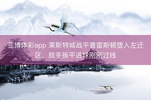 亚博体彩app 莱斯特城战平普雷斯顿堕入左迁区，敌手扳平进球刚刚过线