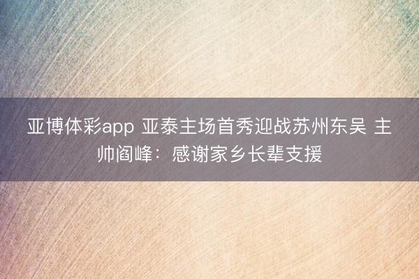 亚博体彩app 亚泰主场首秀迎战苏州东吴 主帅阎峰：感谢家乡长辈支援