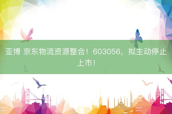 亚博 京东物流资源整合!603056,拟主动停止上市!