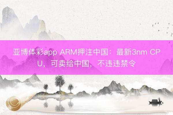 亚博体彩app ARM押注中国：最新3nm CPU，可卖给中国，不违违禁令