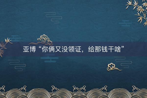 亚博 “你俩又没领证，给那钱干啥”