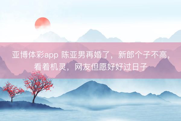 亚博体彩app 陈亚男再婚了，新郎个子不高，看着机灵，网友但愿好好过日子
