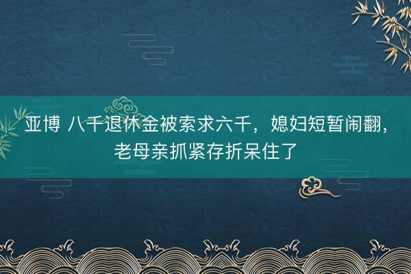 亚博 八千退休金被索求六千，媳妇短暂闹翻，老母亲抓紧存折呆住了