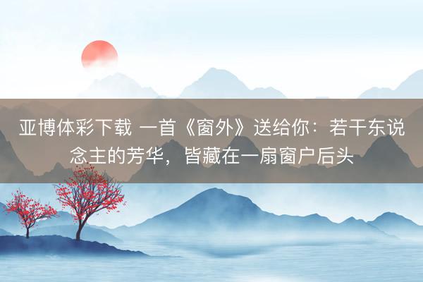 亚博体彩下载 一首《窗外》送给你：若干东说念主的芳华，皆藏在一扇窗户后头