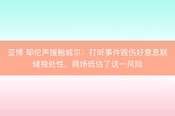 亚博 耶伦声援鲍威尔：打听事件毁伤好意思联储独处性，商场低估了这一风险