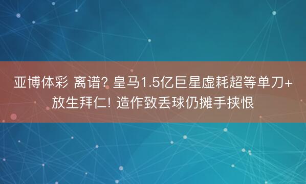 亚博体彩 离谱? 皇马1.5亿巨星虚耗超等单刀+放生拜仁! 造作致丢球仍摊手挟恨