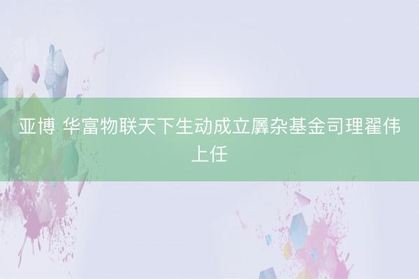 亚博 华富物联天下生动成立羼杂基金司理翟伟上任