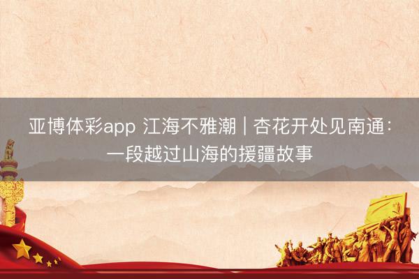 亚博体彩app 江海不雅潮 | 杏花开处见南通：一段越过山海的援疆故事