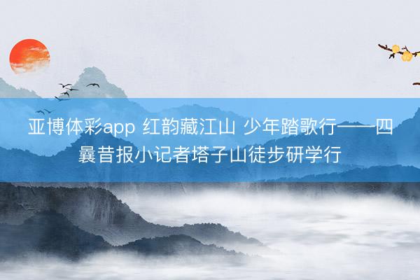 亚博体彩app 红韵藏江山 少年踏歌行——四曩昔报小记者塔子山徒步研学行