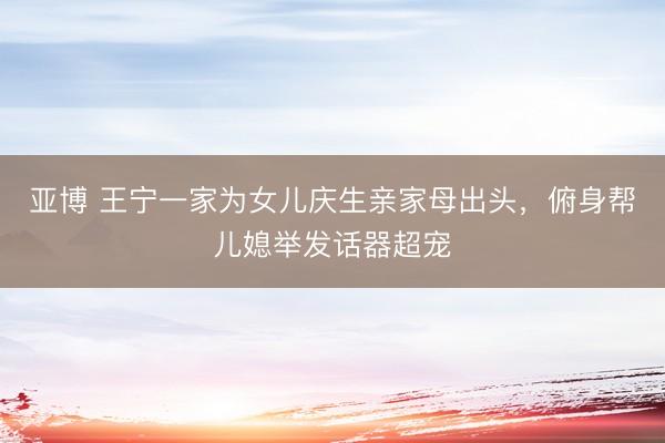 亚博 王宁一家为女儿庆生亲家母出头,俯身帮儿媳举发话器超宠
