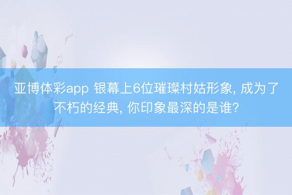 亚博体彩app 银幕上6位璀璨村姑形象， 成为了不朽的经典， 你印象最深的是谁?