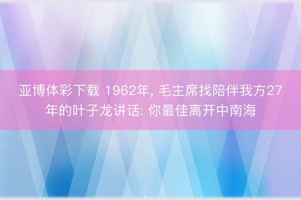 亚博体彩下载 1962年， 毛主席找陪伴我方27年的叶子龙讲话: 你最佳离开中南海