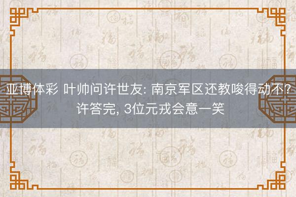 亚博体彩 叶帅问许世友: 南京军区还教唆得动不? 许答完， 3位元戎会意一笑