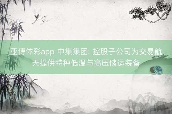 亚博体彩app 中集集团: 控股子公司为交易航天提供特种低温与高压储运装备