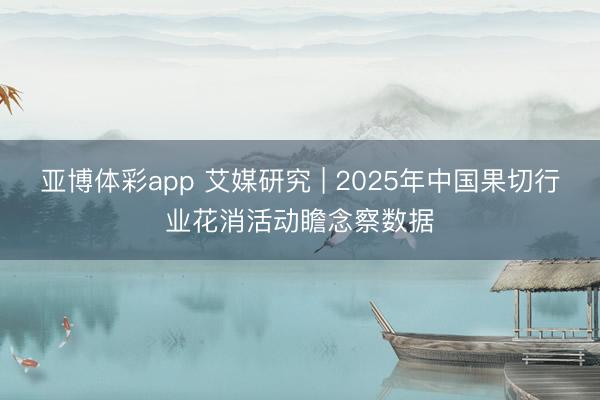 亚博体彩app 艾媒研究 | 2025年中国果切行业花消活动瞻念察数据