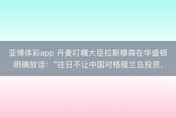 亚博体彩app 丹麦叮嘱大臣拉斯穆森在华盛顿明确放话:“往日不让中国对格陵兰岛投资,
