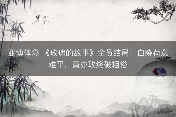 亚博体彩 《玫瑰的故事》全员结局:白晓荷意难平,黄亦玫终破粗俗