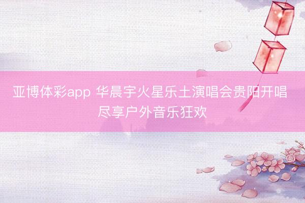 亚博体彩app 华晨宇火星乐土演唱会贵阳开唱 尽享户外音乐狂欢