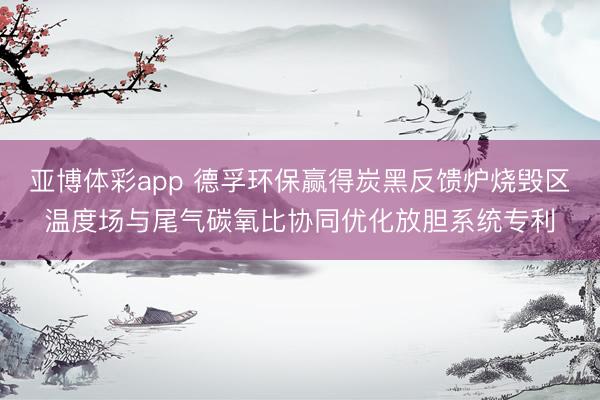 亚博体彩app 德孚环保赢得炭黑反馈炉烧毁区温度场与尾气碳氧比协同优化放胆系统专利