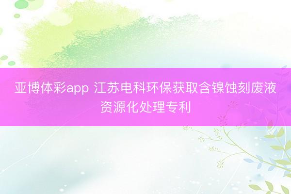 亚博体彩app 江苏电科环保获取含镍蚀刻废液资源化处理专利