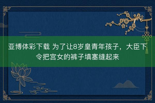 亚博体彩下载 为了让8岁皇青年孩子，大臣下令把宫女的裤子填塞缝起来