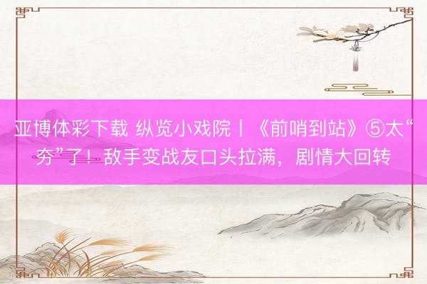 亚博体彩下载 纵览小戏院丨《前哨到站》⑤太“夯”了！敌手变战友口头拉满，剧情大回转