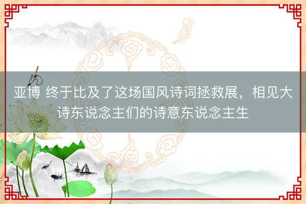 亚博 终于比及了这场国风诗词拯救展，相见大诗东说念主们的诗意东说念主生