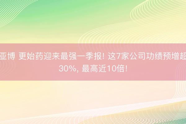 亚博 更始药迎来最强一季报! 这7家公司功绩预增超30%， 最高近10倍!