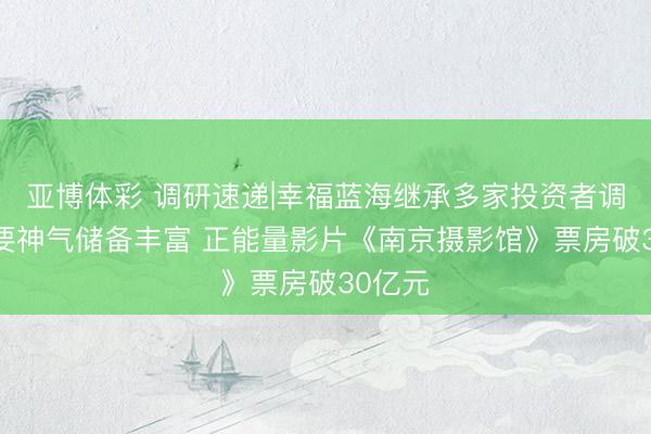 亚博体彩 调研速递|幸福蓝海继承多家投资者调研 紧要神气储备丰富 正能量影片《南京摄影馆》票房破30亿元