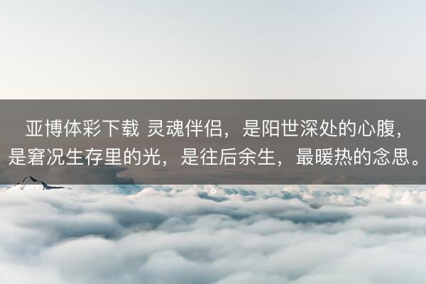 亚博体彩下载 灵魂伴侣，是阳世深处的心腹，是窘况生存里的光，是往后余生，最暖热的念思。
