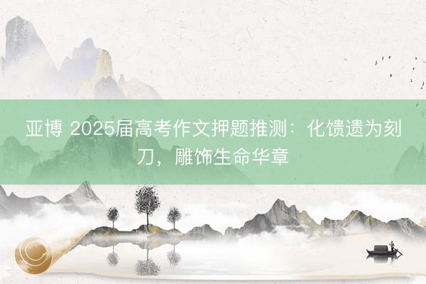 亚博 2025届高考作文押题推测：化馈遗为刻刀，雕饰生命华章