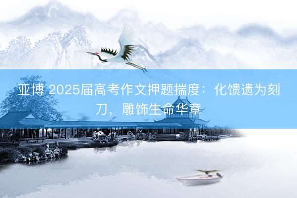 亚博 2025届高考作文押题揣度：化馈遗为刻刀，雕饰生命华章