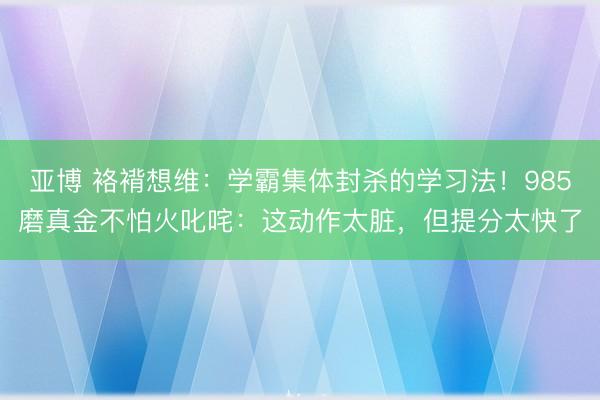 亚博 袼褙想维：学霸集体封杀的学习法！985磨真金不怕火叱咤：这动作太脏，但提分太快了