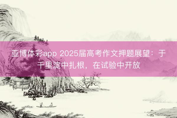 亚博体彩app 2025届高考作文押题展望：于千里淀中扎根，在试验中开放