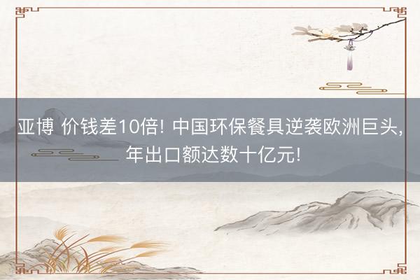 亚博 价钱差10倍! 中国环保餐具逆袭欧洲巨头， 年出口额达数十亿元!