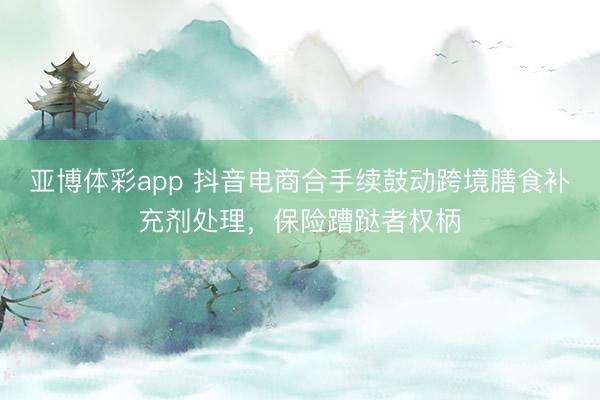 亚博体彩app 抖音电商合手续鼓动跨境膳食补充剂处理，保险蹧跶者权柄