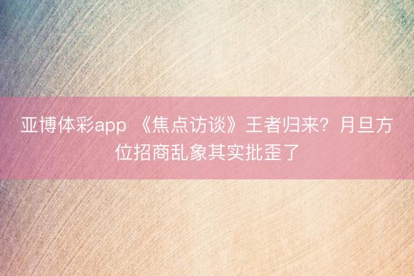 亚博体彩app 《焦点访谈》王者归来？月旦方位招商乱象其实批歪了
