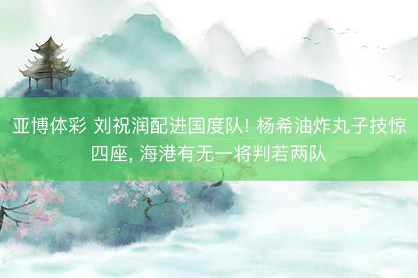 亚博体彩 刘祝润配进国度队! 杨希油炸丸子技惊四座， 海港有无一将判若两队