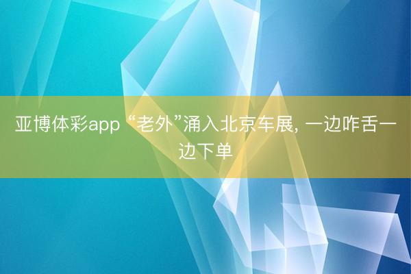 亚博体彩app “老外”涌入北京车展， 一边咋舌一边下单
