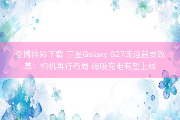 亚博体彩下载 三星Galaxy S27或迎首要改革：相机再行布局 磁吸充电有望上线