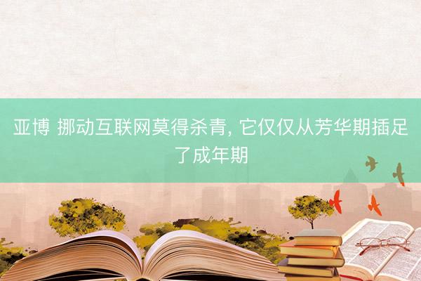 亚博 挪动互联网莫得杀青， 它仅仅从芳华期插足了成年期