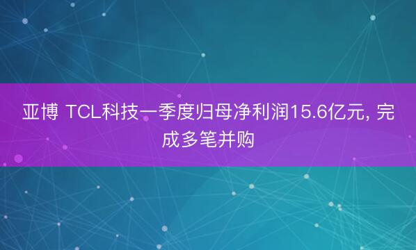 亚博 TCL科技一季度归母净利润15.6亿元， 完成多笔并购